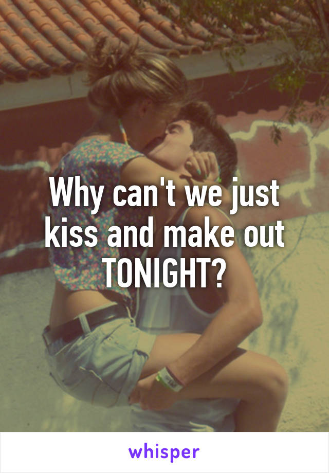 Why can't we just kiss and make out TONIGHT?