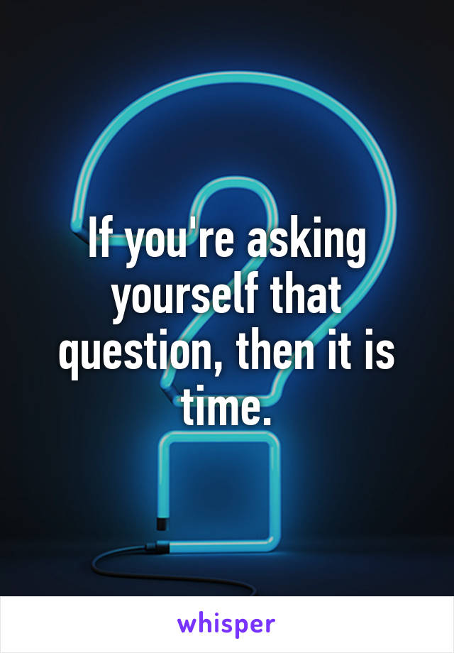 If you're asking yourself that question, then it is time.