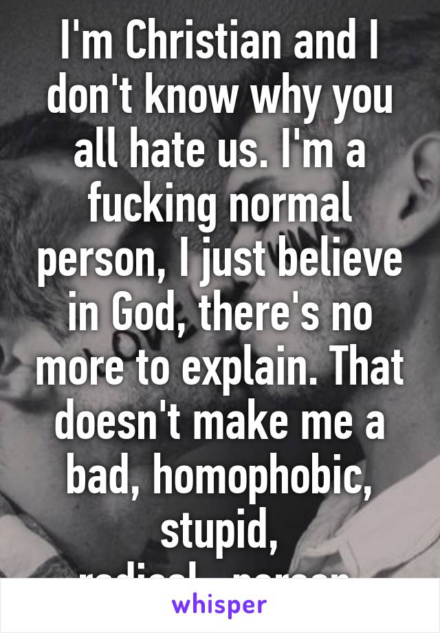 I'm Christian and I don't know why you all hate us. I'm a fucking normal person, I just believe in God, there's no more to explain. That doesn't make me a bad, homophobic, stupid, radical...person.