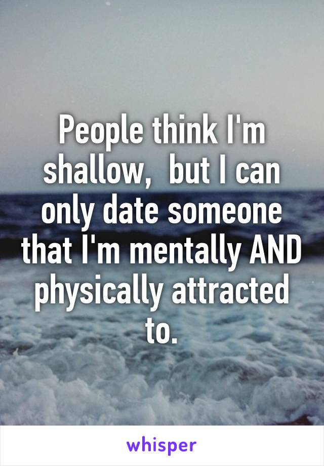 People think I'm shallow,  but I can only date someone that I'm mentally AND physically attracted to.