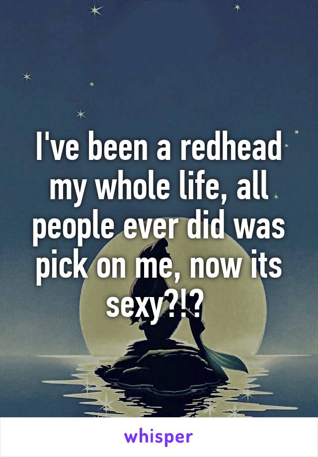 I've been a redhead my whole life, all people ever did was pick on me, now its sexy?!? 