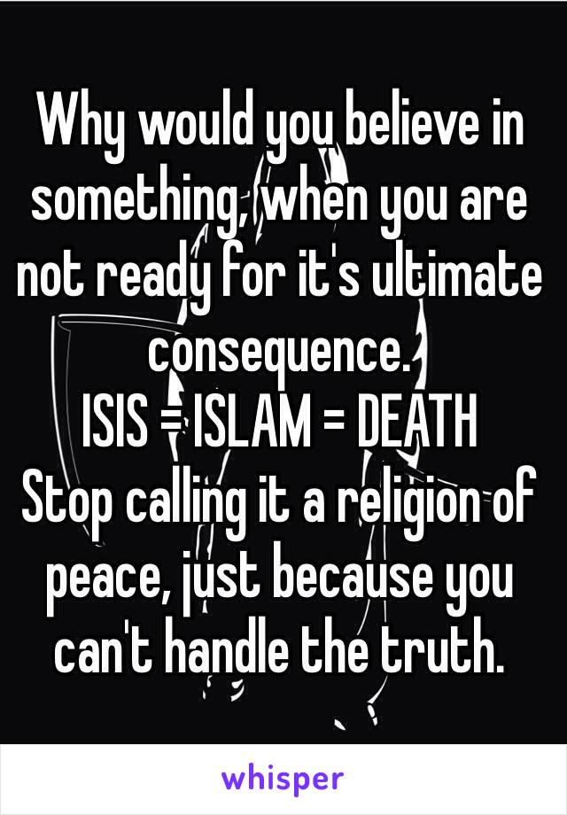 Why would you believe in something, when you are not ready for it's ultimate consequence.
ISIS = ISLAM = DEATH
Stop calling it a religion of peace, just because you can't handle the truth.