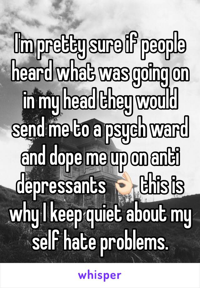 I'm pretty sure if people heard what was going on in my head they would send me to a psych ward and dope me up on anti depressants 👌🏻 this is why I keep quiet about my self hate problems.