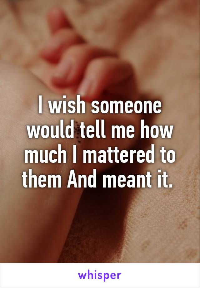 I wish someone would tell me how much I mattered to them And meant it. 