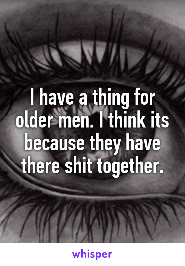 I have a thing for older men. I think its because they have there shit together.