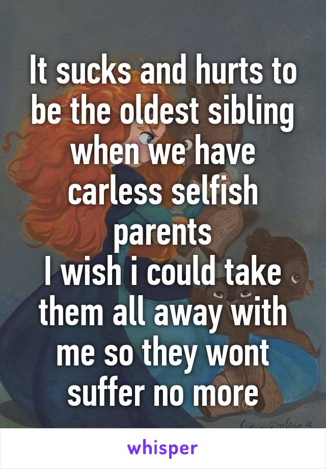 It sucks and hurts to be the oldest sibling when we have carless selfish parents
I wish i could take them all away with me so they wont suffer no more