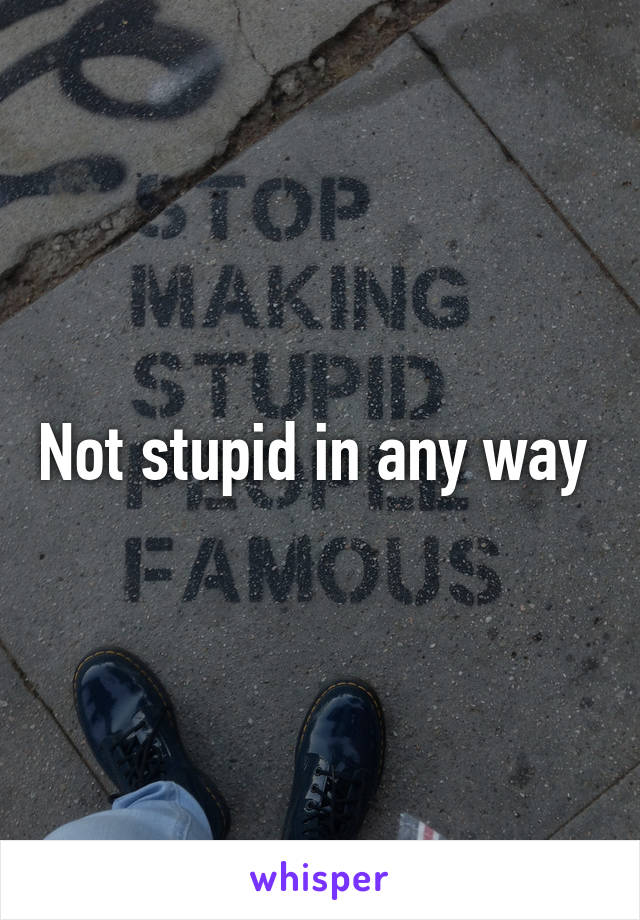 Not stupid in any way 