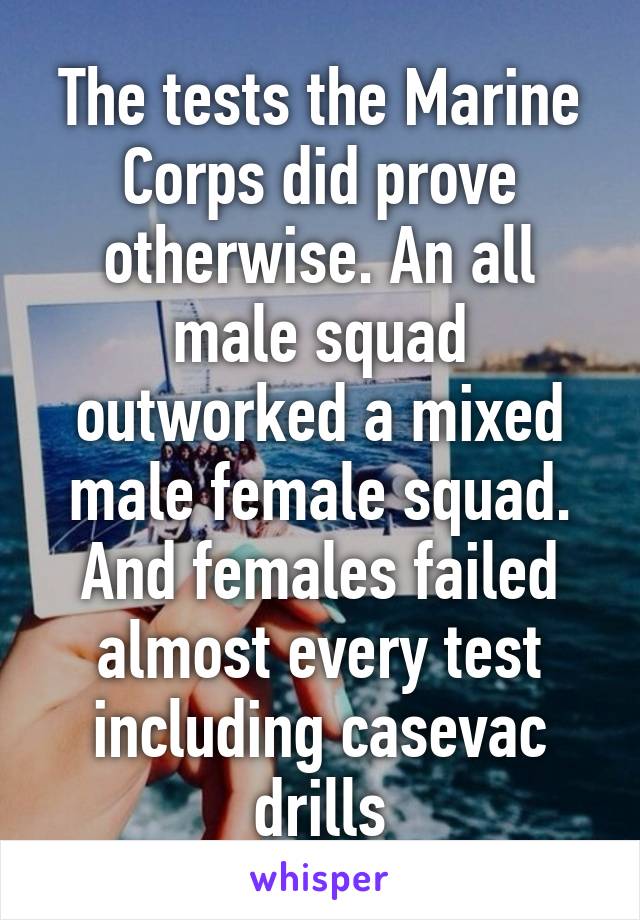 The tests the Marine Corps did prove otherwise. An all male squad outworked a mixed male female squad. And females failed almost every test including casevac drills