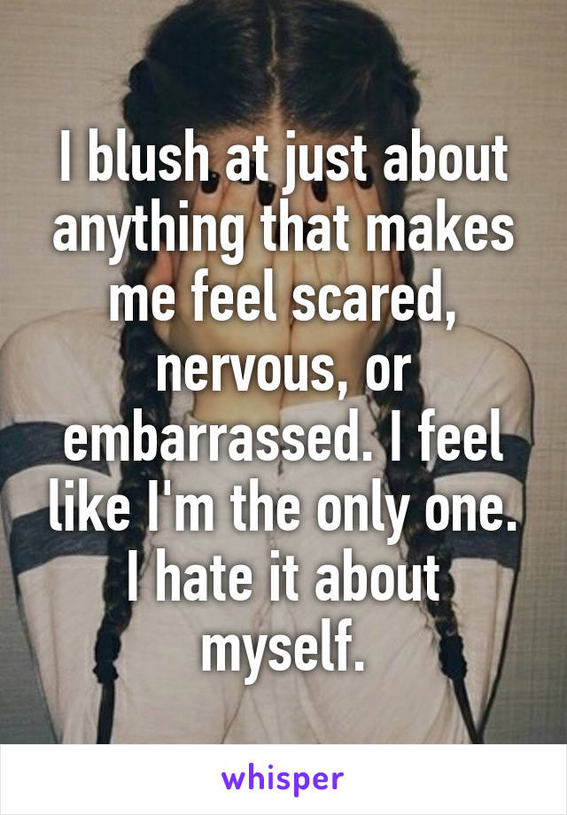 I blush at just about anything that makes me feel scared, nervous, or embarrassed. I feel like I'm the only one. I hate it about myself.