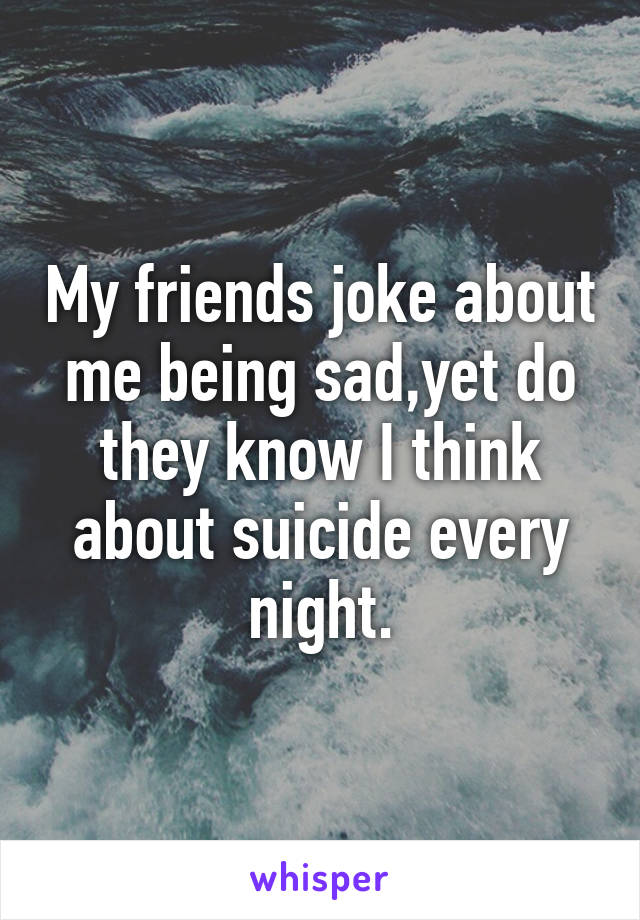 My friends joke about me being sad,yet do they know I think about suicide every night.