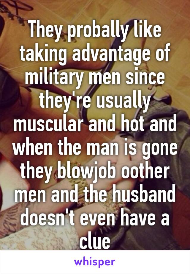 They probally like taking advantage of military men since they're usually muscular and hot and when the man is gone they blowjob oother men and the husband doesn't even have a clue