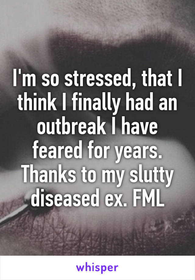 I'm so stressed, that I think I finally had an outbreak I have feared for years. Thanks to my slutty diseased ex. FML