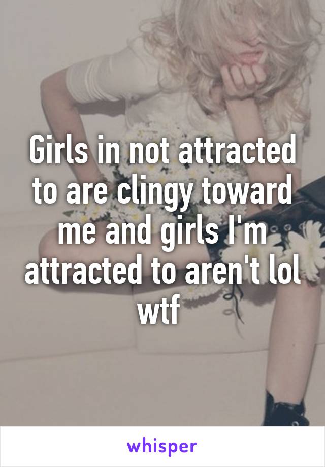 Girls in not attracted to are clingy toward me and girls I'm attracted to aren't lol wtf 