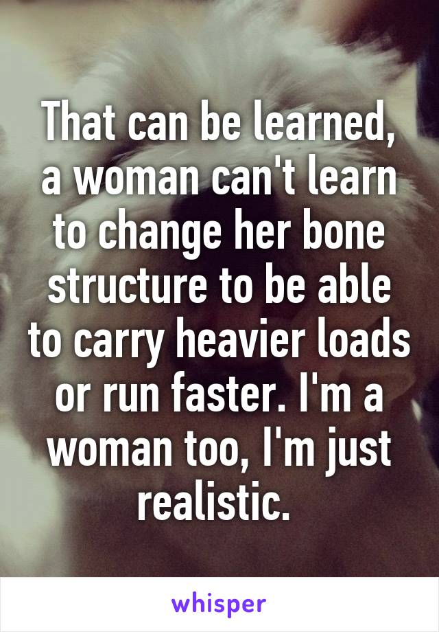 That can be learned, a woman can't learn to change her bone structure to be able to carry heavier loads or run faster. I'm a woman too, I'm just realistic. 