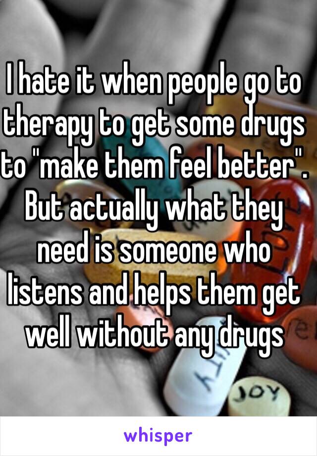 I hate it when people go to therapy to get some drugs to "make them feel better". But actually what they need is someone who listens and helps them get well without any drugs 