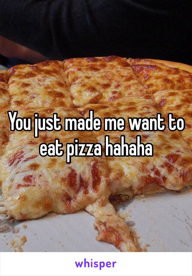 You just made me want to eat pizza hahaha