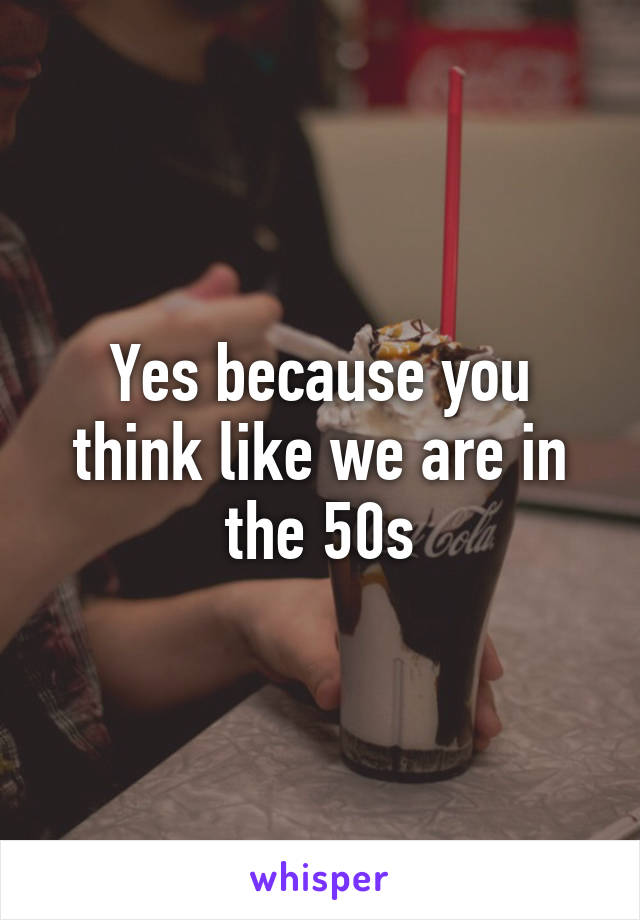 Yes because you think like we are in the 50s