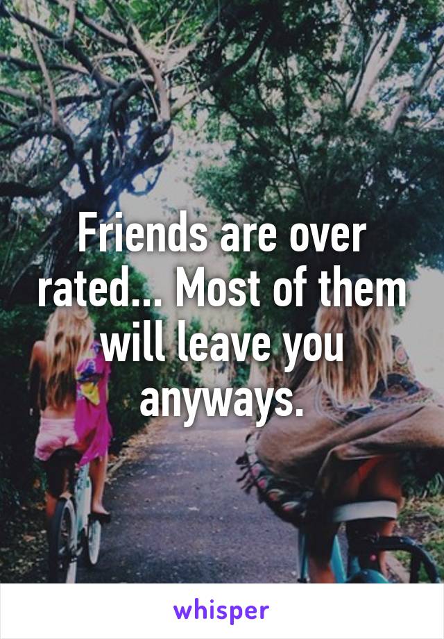 Friends are over rated... Most of them will leave you anyways.