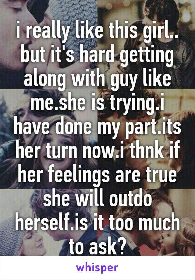 i really like this girl.. but it's hard getting along with guy like me.she is trying.i have done my part.its her turn now.i thnk if her feelings are true she will outdo herself.is it too much to ask?