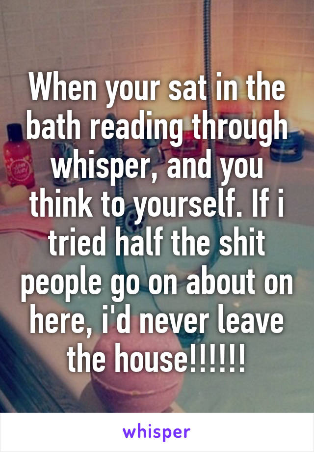 When your sat in the bath reading through whisper, and you think to yourself. If i tried half the shit people go on about on here, i'd never leave the house!!!!!!