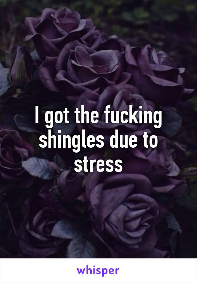 I got the fucking shingles due to stress