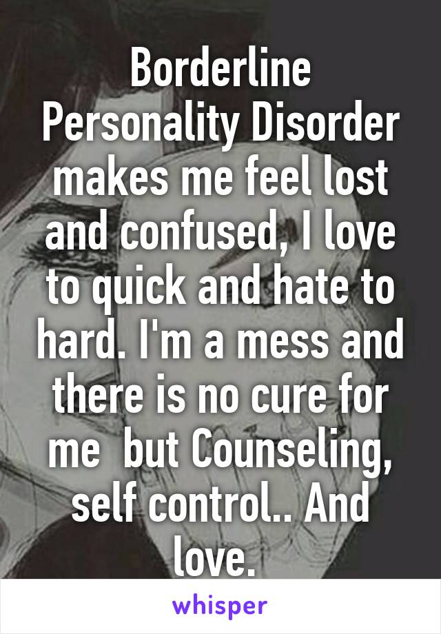 Borderline Personality Disorder makes me feel lost and confused, I love to quick and hate to hard. I'm a mess and there is no cure for me  but Counseling, self control.. And love. 