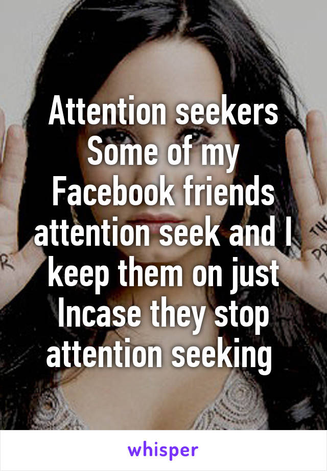 Attention seekers
Some of my Facebook friends attention seek and I keep them on just Incase they stop attention seeking 