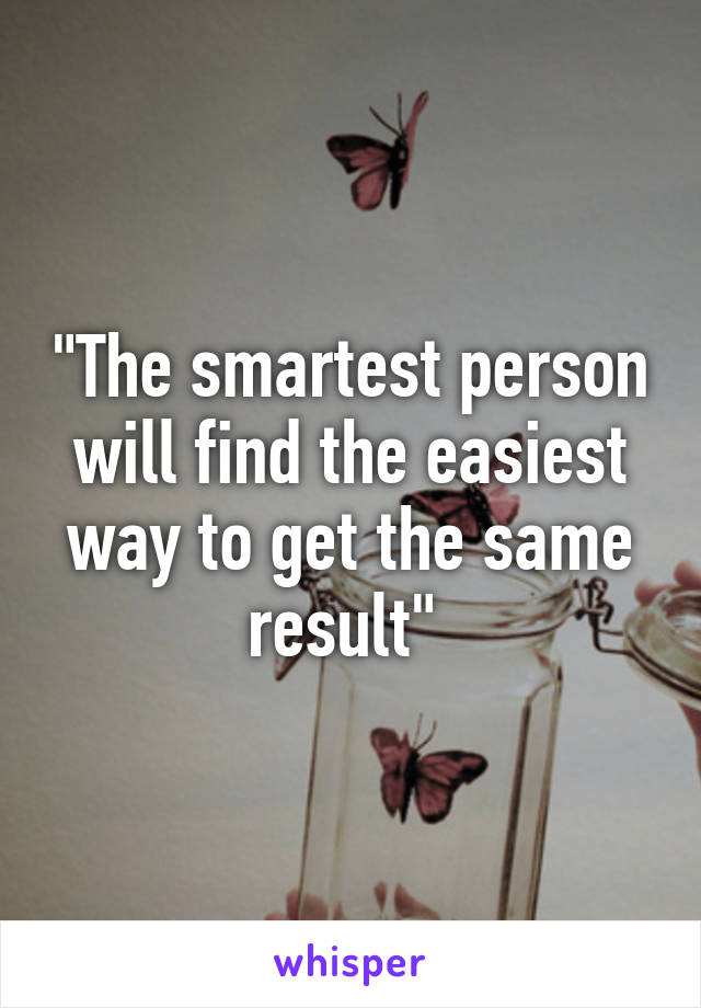 "The smartest person will find the easiest way to get the same result" 