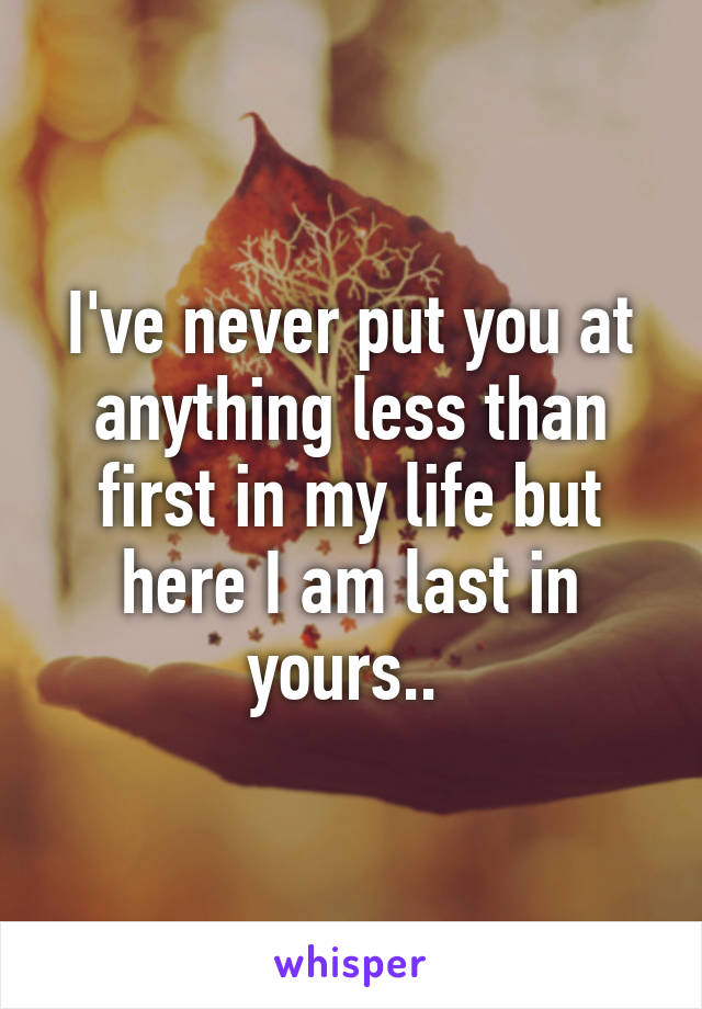 I've never put you at anything less than first in my life but here I am last in yours.. 