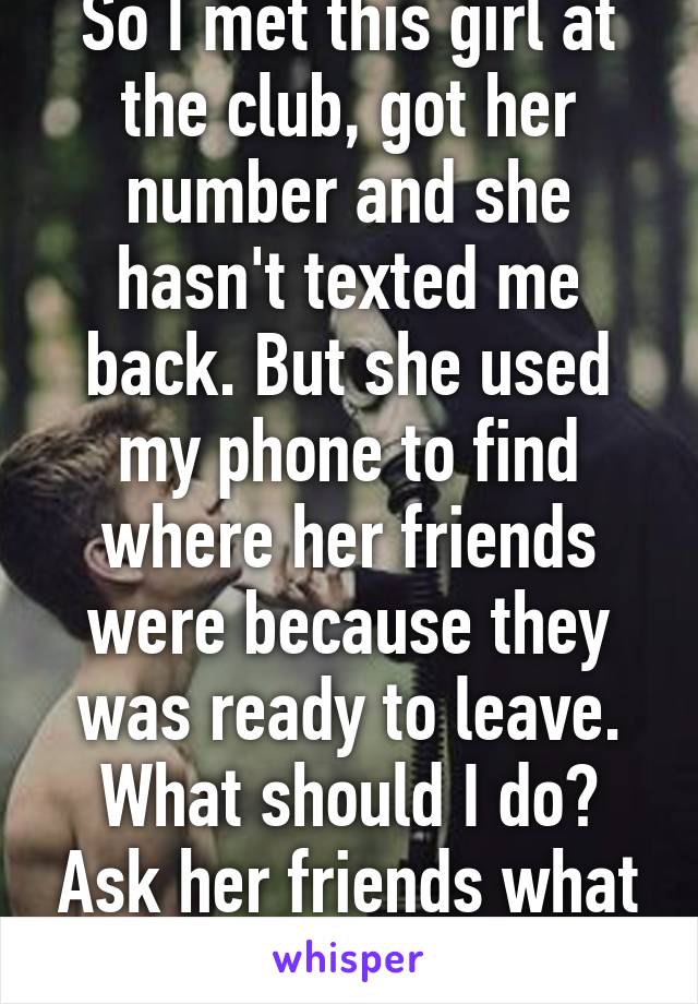 So I met this girl at the club, got her number and she hasn't texted me back. But she used my phone to find where her friends were because they was ready to leave. What should I do? Ask her friends what happen to her? 