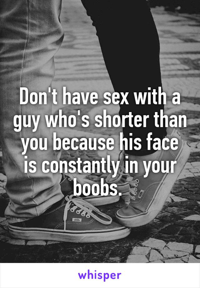 Don't have sex with a guy who's shorter than you because his face is constantly in your boobs. 