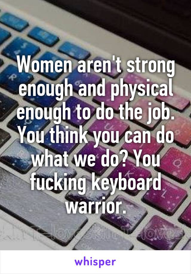 Women aren't strong enough and physical enough to do the job. You think you can do what we do? You fucking keyboard warrior.