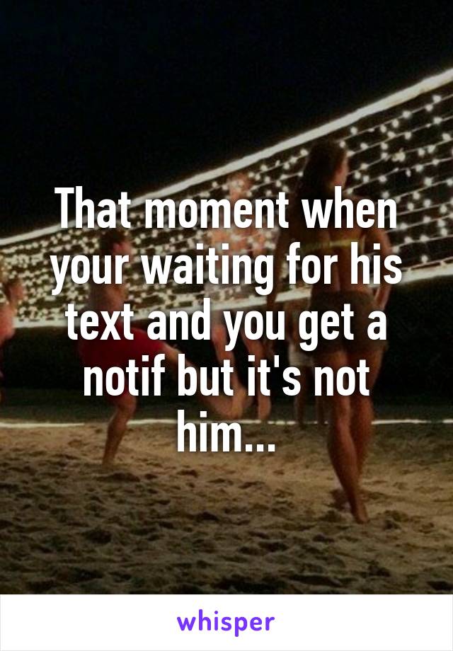 That moment when your waiting for his text and you get a notif but it's not him...