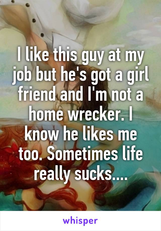 I like this guy at my job but he's got a girl friend and I'm not a home wrecker. I know he likes me too. Sometimes life really sucks....