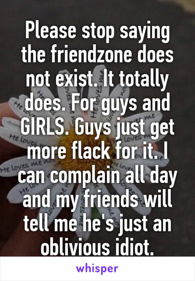 Please stop saying the friendzone does not exist. It totally does. For guys and GIRLS. Guys just get more flack for it. I can complain all day and my friends will tell me he's just an oblivious idiot.