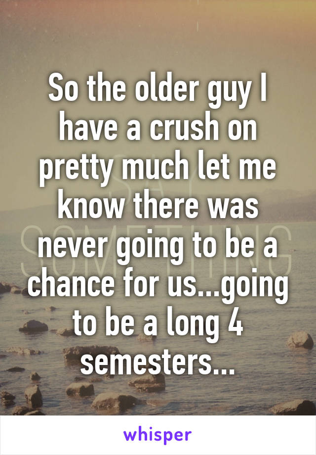 So the older guy I have a crush on pretty much let me know there was never going to be a chance for us...going to be a long 4 semesters...