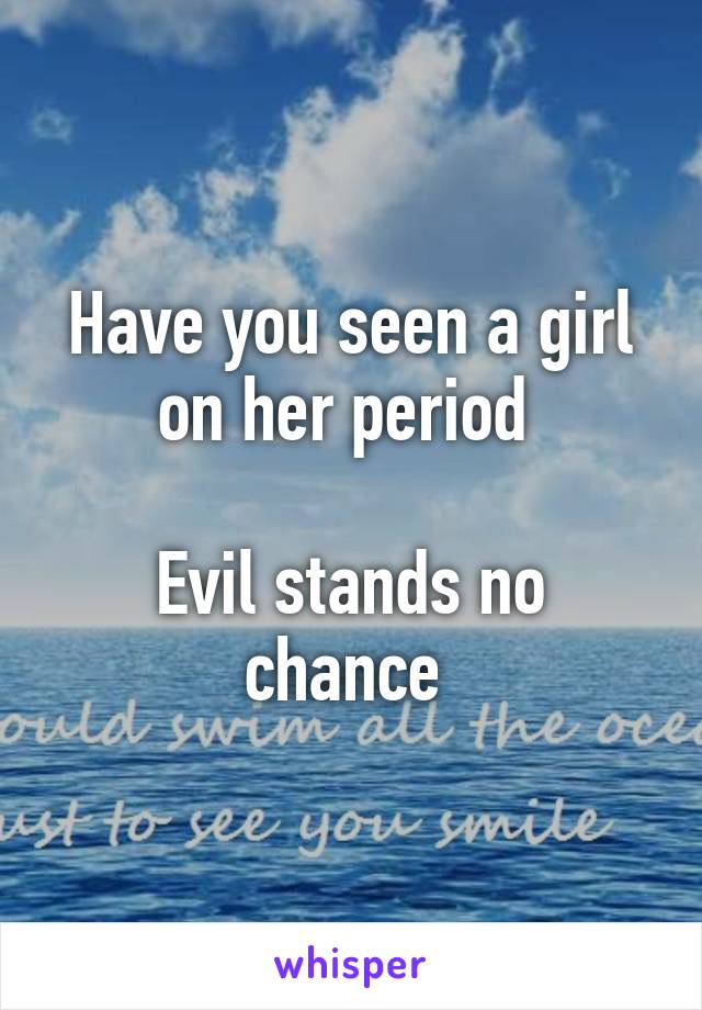 Have you seen a girl on her period 

Evil stands no chance 