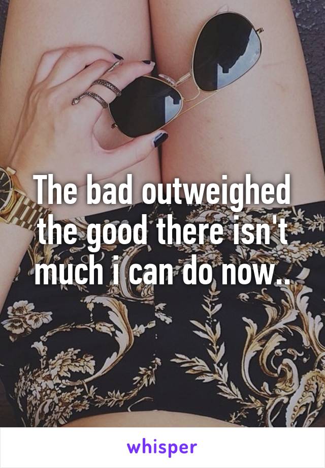 The bad outweighed the good there isn't much i can do now..