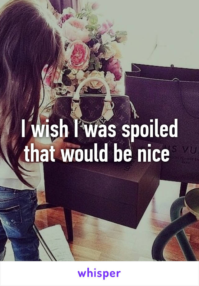 I wish I was spoiled that would be nice 