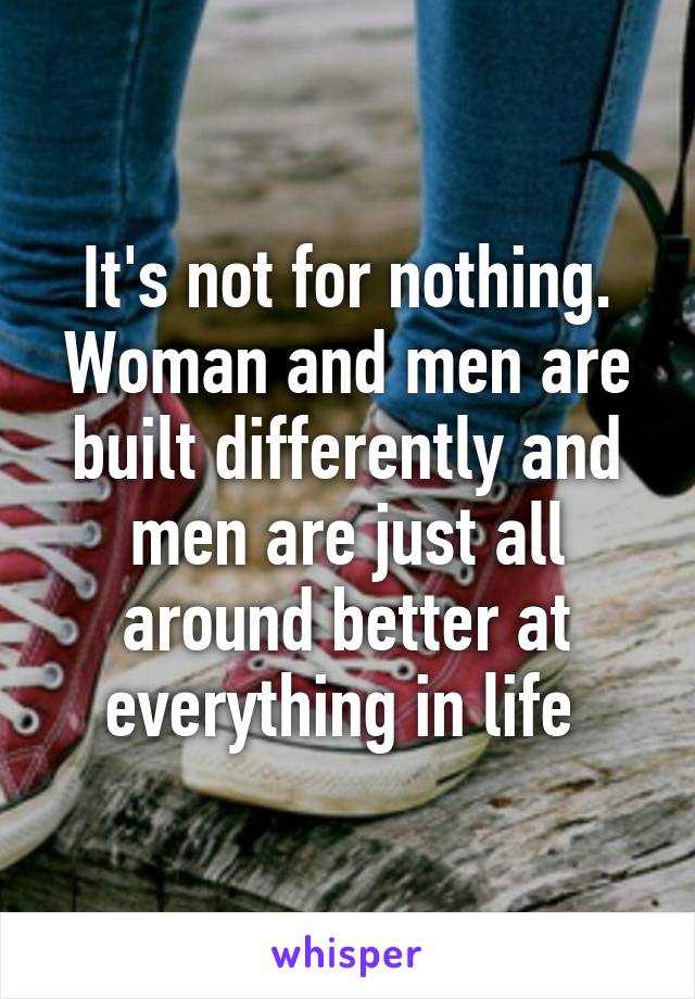 It's not for nothing. Woman and men are built differently and men are just all around better at everything in life 