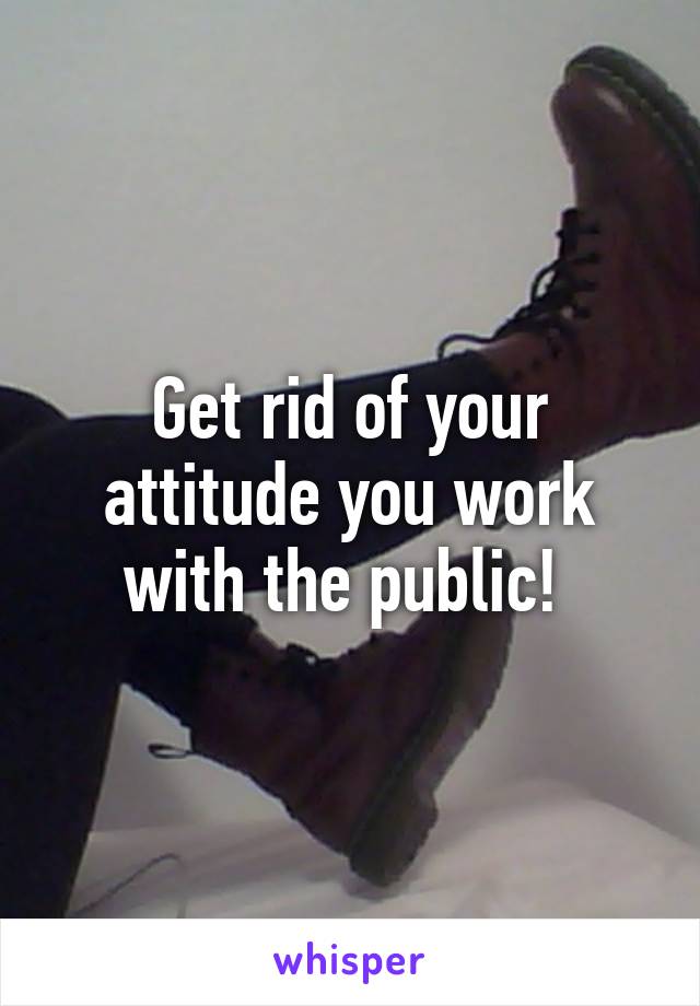 Get rid of your attitude you work with the public! 