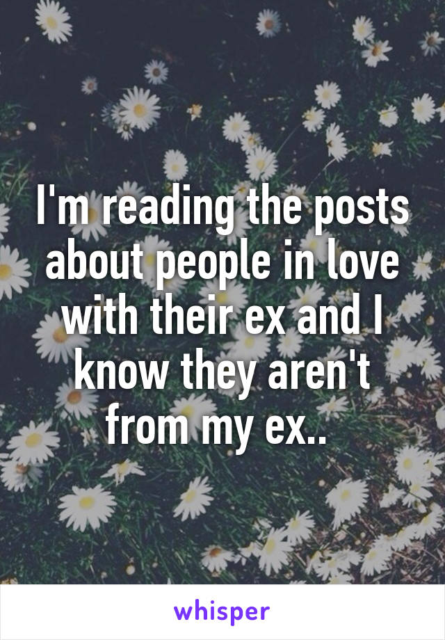 I'm reading the posts about people in love with their ex and I know they aren't from my ex.. 