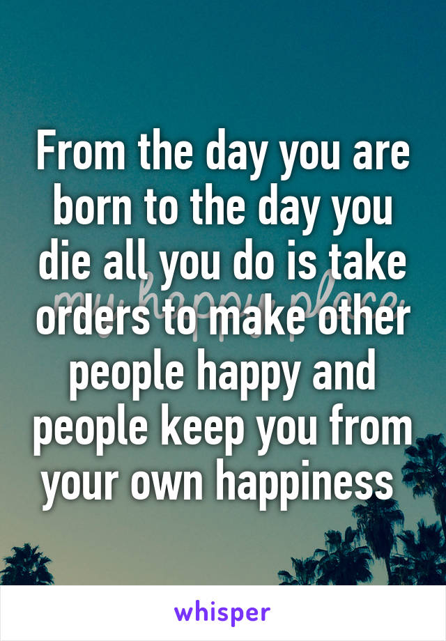 From the day you are born to the day you die all you do is take orders to make other people happy and people keep you from your own happiness 