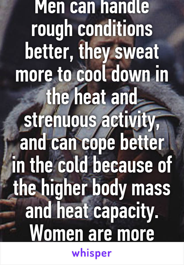 Men can handle rough conditions better, they sweat more to cool down in the heat and strenuous activity, and can cope better in the cold because of the higher body mass and heat capacity. Women are more fragile, truth. 