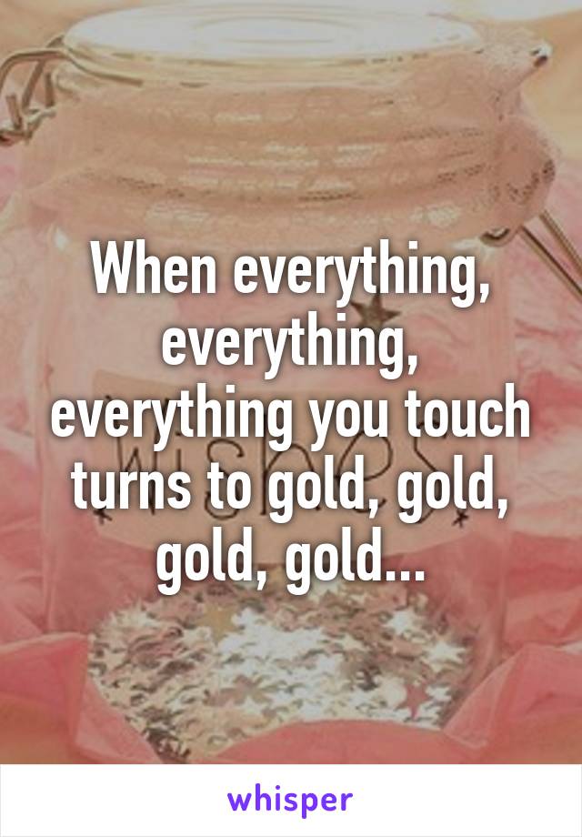 When everything, everything, everything you touch turns to gold, gold, gold, gold...