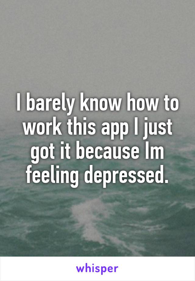 I barely know how to work this app I just got it because Im feeling depressed.