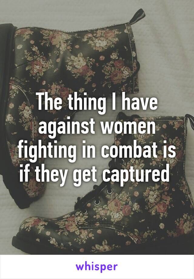 The thing I have against women fighting in combat is if they get captured 