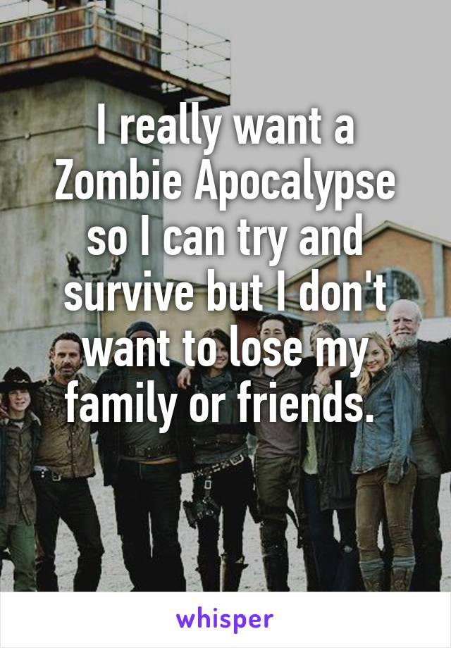 I really want a Zombie Apocalypse so I can try and survive but I don't want to lose my family or friends. 

