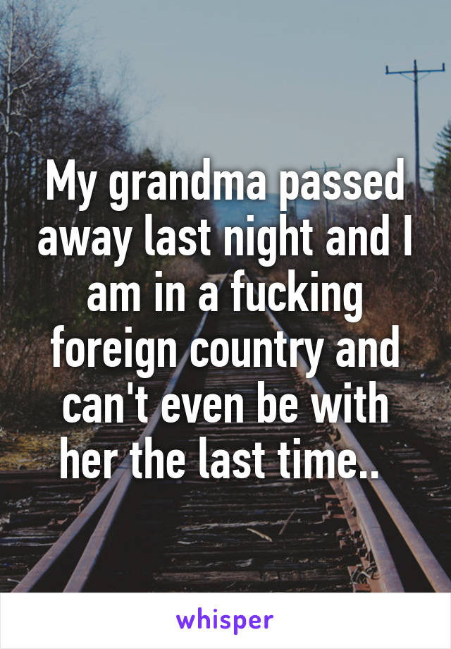 My grandma passed away last night and I am in a fucking foreign country and can't even be with her the last time.. 