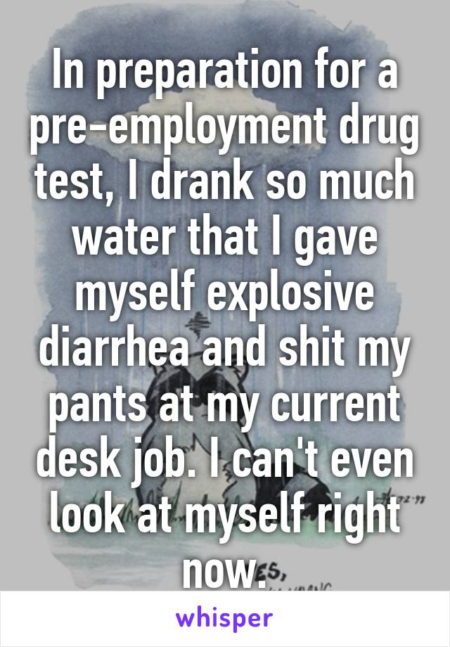 In preparation for a pre-employment drug test, I drank so much water that I gave myself explosive diarrhea and shit my pants at my current desk job. I can't even look at myself right now.